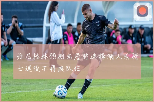 丹尼格林预测老詹将选择湖人或骑士退役不再换队伍