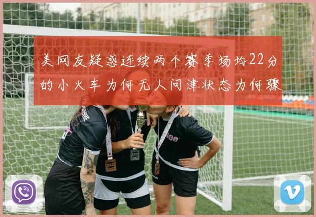 美网友疑惑连续两个赛季场均22分的小火车为何无人问津状态为何骤降