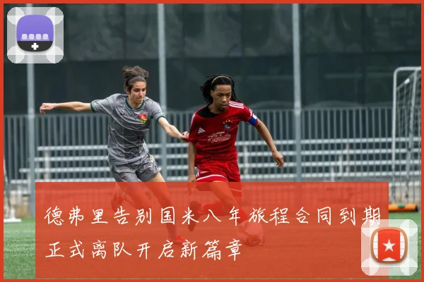 德弗里告别国米八年旅程合同到期正式离队开启新篇章