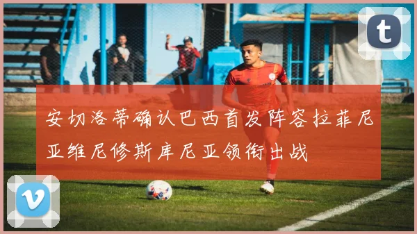安切洛蒂确认巴西首发阵容拉菲尼亚维尼修斯库尼亚领衔出战