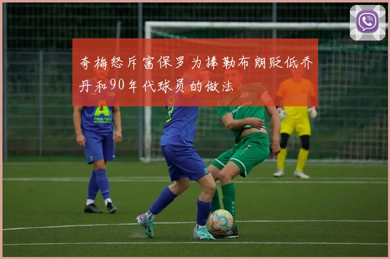 夸梅怒斥富保罗为捧勒布朗贬低乔丹和90年代球员的做法