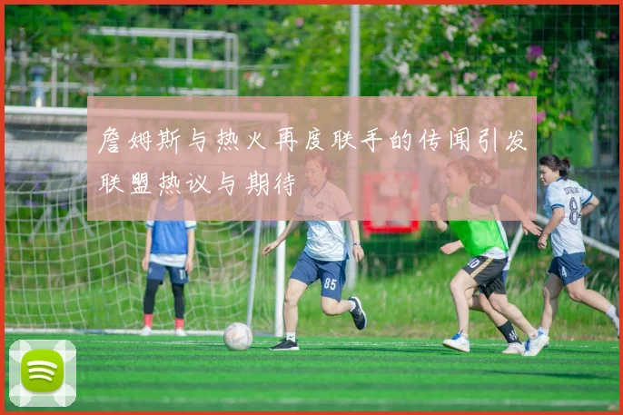詹姆斯与热火再度联手的传闻引发联盟热议与期待