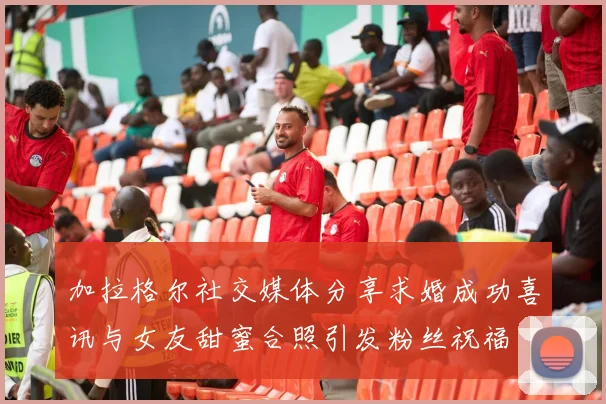 加拉格尔社交媒体分享求婚成功喜讯与女友甜蜜合照引发粉丝祝福