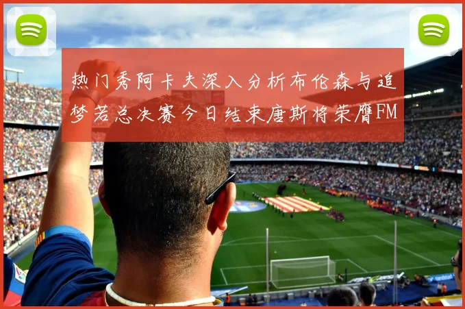 热门秀阿卡夫深入分析布伦森与追梦若总决赛今日结束唐斯将荣膺FMVP