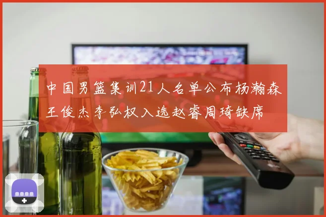 中国男篮集训21人名单公布杨瀚森王俊杰李弘权入选赵睿周琦缺席