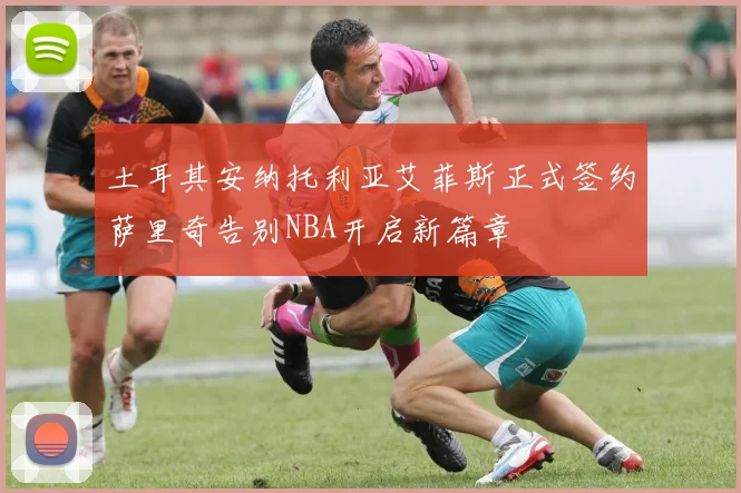 土耳其安纳托利亚艾菲斯正式签约萨里奇告别NBA开启新篇章
