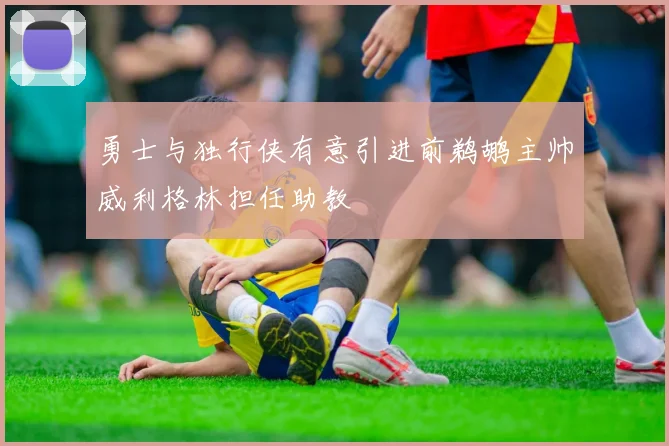 勇士与独行侠有意引进前鹈鹕主帅威利格林担任助教