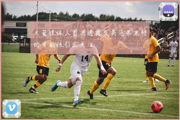 火箭媒体人首次透露交易范弗里特的可能性引发关注