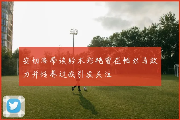 安切洛蒂谈铃木彩艳曾在帕尔马效力并培养过我引发关注
